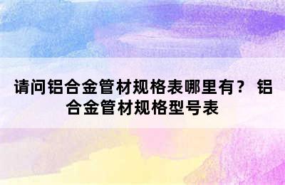 请问铝合金管材规格表哪里有？ 铝合金管材规格型号表